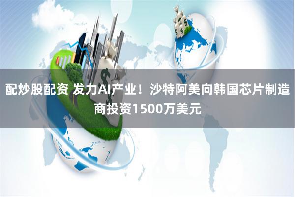 配炒股配资 发力AI产业！沙特阿美向韩国芯片制造商投资1500万美元