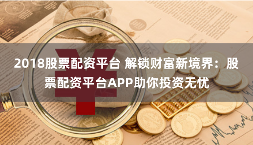 2018股票配资平台 解锁财富新境界：股票配资平台APP助你投资无忧