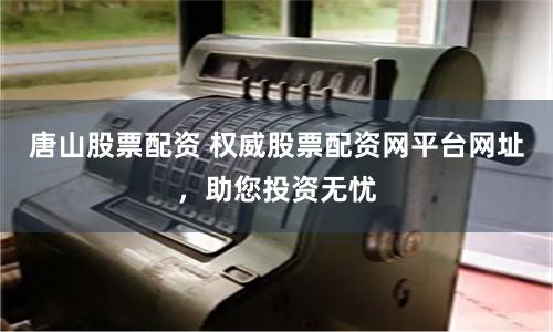 唐山股票配资 权威股票配资网平台网址，助您投资无忧