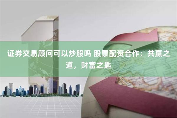 证券交易顾问可以炒股吗 股票配资合作：共赢之道，财富之匙