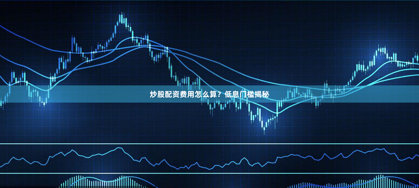 炒股配资费用怎么算？低息门槛揭秘