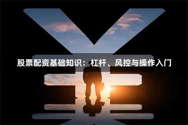 股票配资基础知识：杠杆、风控与操作入门