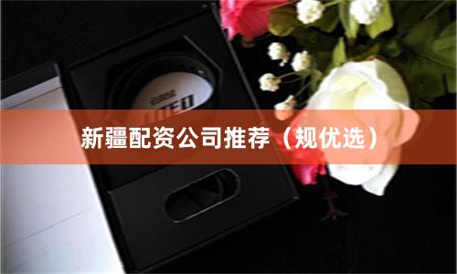 新疆配资公司推荐（规优选）