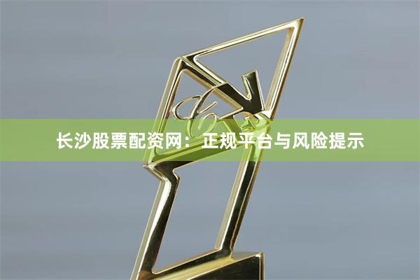 长沙股票配资网：正规平台与风险提示